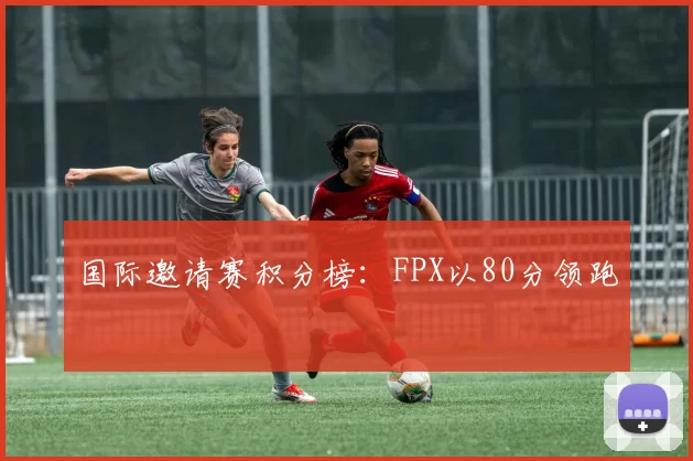 国际邀请赛积分榜：FPX以80分领跑