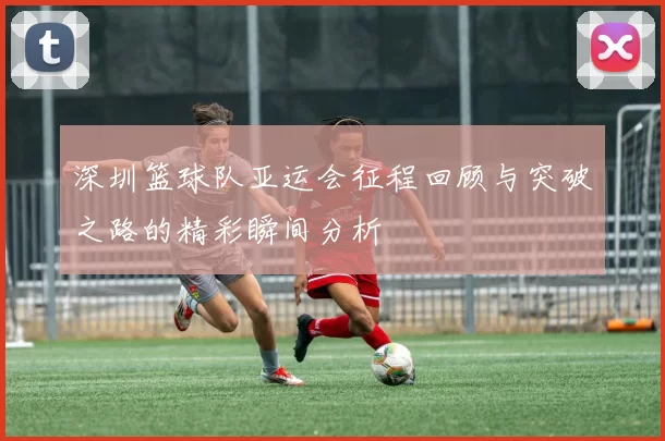 深圳篮球队亚运会征程回顾与突破之路的精彩瞬间分析