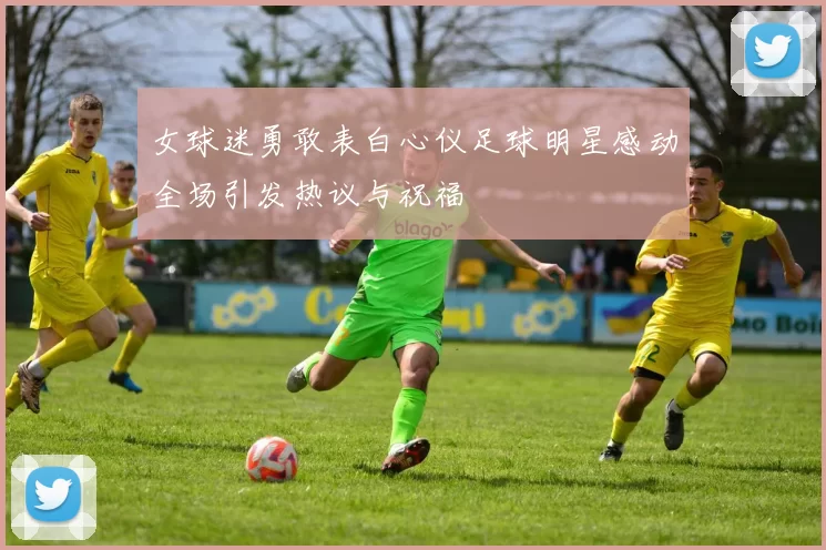 女球迷勇敢表白心仪足球明星感动全场引发热议与祝福