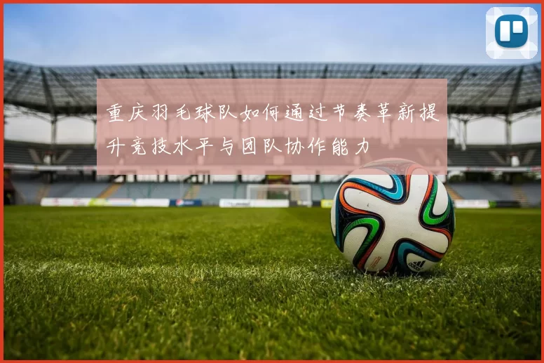 重庆羽毛球队如何通过节奏革新提升竞技水平与团队协作能力