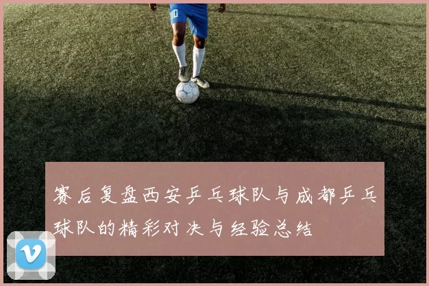 赛后复盘西安乒乓球队与成都乒乓球队的精彩对决与经验总结