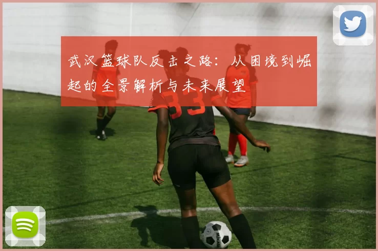 武汉篮球队反击之路：从困境到崛起的全景解析与未来展望